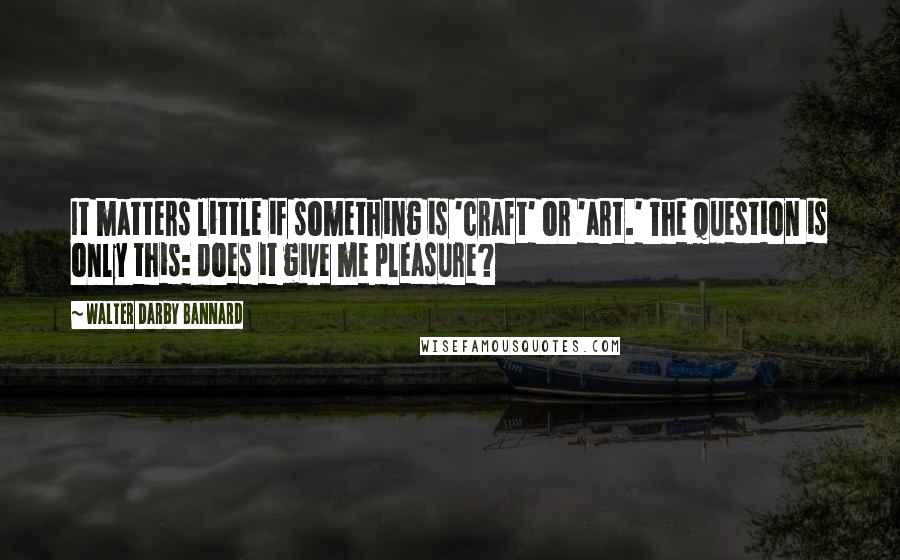 Walter Darby Bannard Quotes: It matters little if something is 'craft' or 'art.' The question is only this: does it give me pleasure?