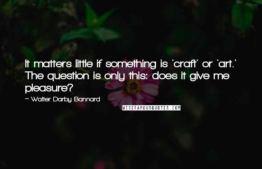 Walter Darby Bannard Quotes: It matters little if something is 'craft' or 'art.' The question is only this: does it give me pleasure?