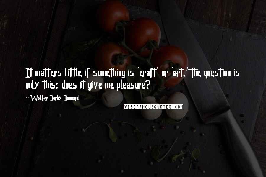 Walter Darby Bannard Quotes: It matters little if something is 'craft' or 'art.' The question is only this: does it give me pleasure?