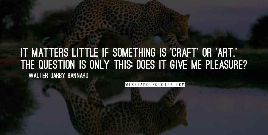 Walter Darby Bannard Quotes: It matters little if something is 'craft' or 'art.' The question is only this: does it give me pleasure?