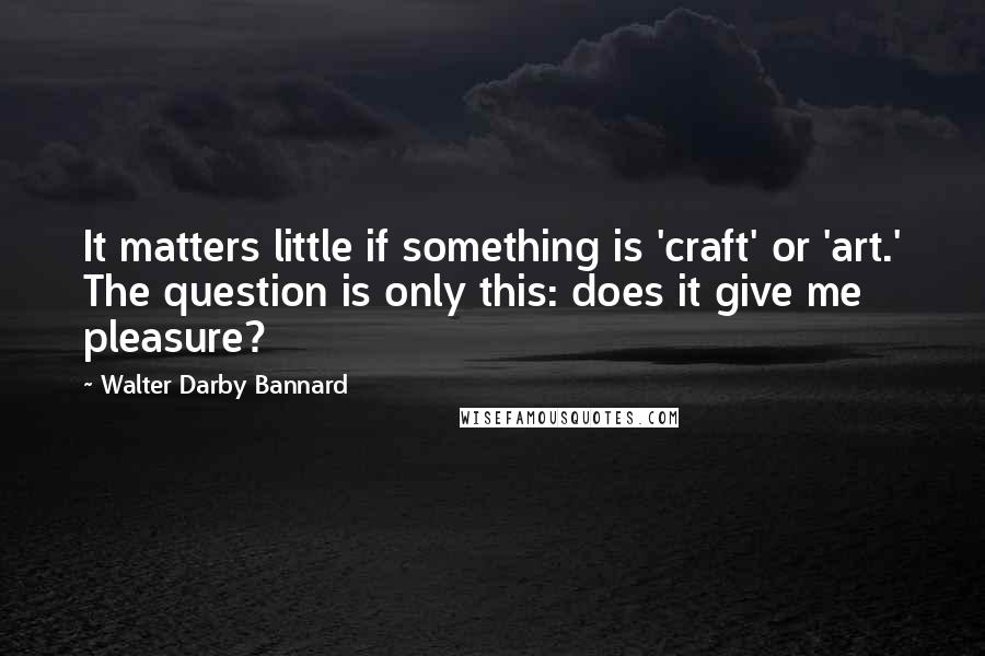 Walter Darby Bannard Quotes: It matters little if something is 'craft' or 'art.' The question is only this: does it give me pleasure?