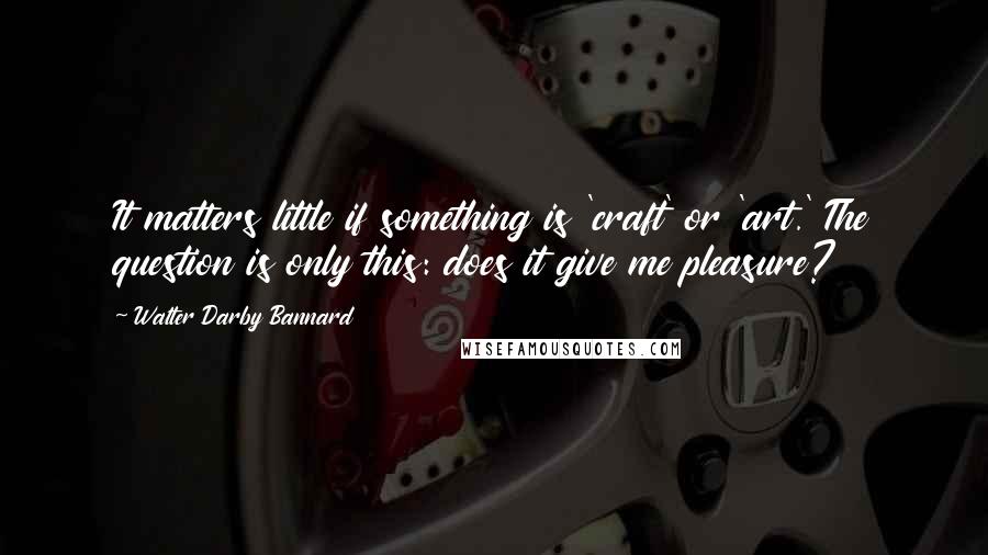 Walter Darby Bannard Quotes: It matters little if something is 'craft' or 'art.' The question is only this: does it give me pleasure?