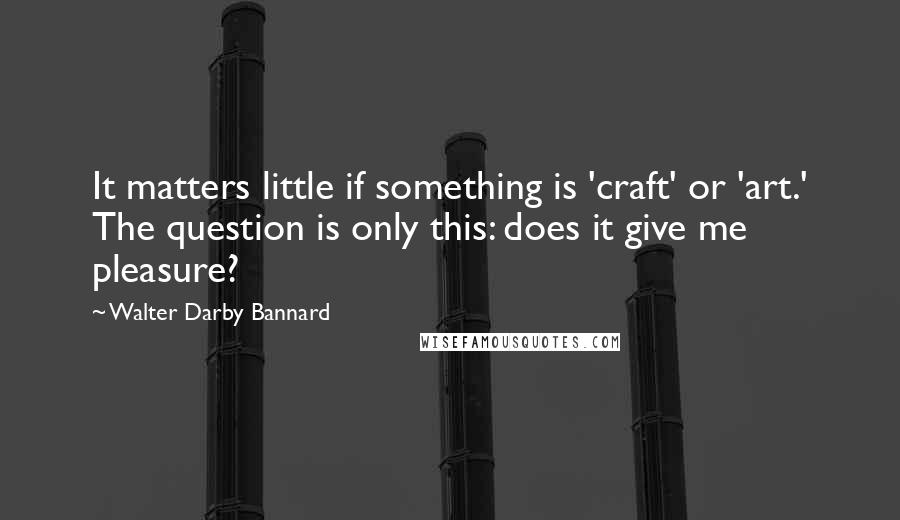 Walter Darby Bannard Quotes: It matters little if something is 'craft' or 'art.' The question is only this: does it give me pleasure?
