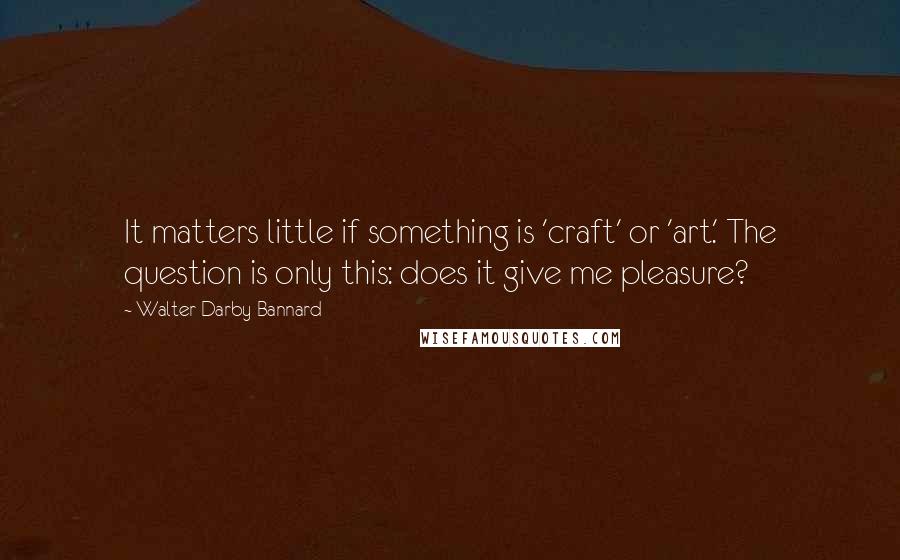 Walter Darby Bannard Quotes: It matters little if something is 'craft' or 'art.' The question is only this: does it give me pleasure?