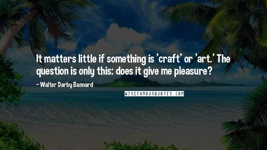 Walter Darby Bannard Quotes: It matters little if something is 'craft' or 'art.' The question is only this: does it give me pleasure?