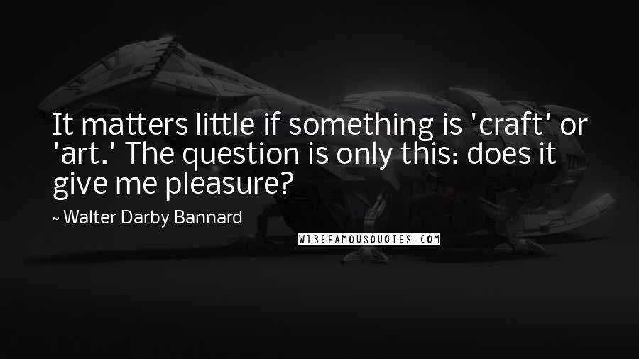 Walter Darby Bannard Quotes: It matters little if something is 'craft' or 'art.' The question is only this: does it give me pleasure?