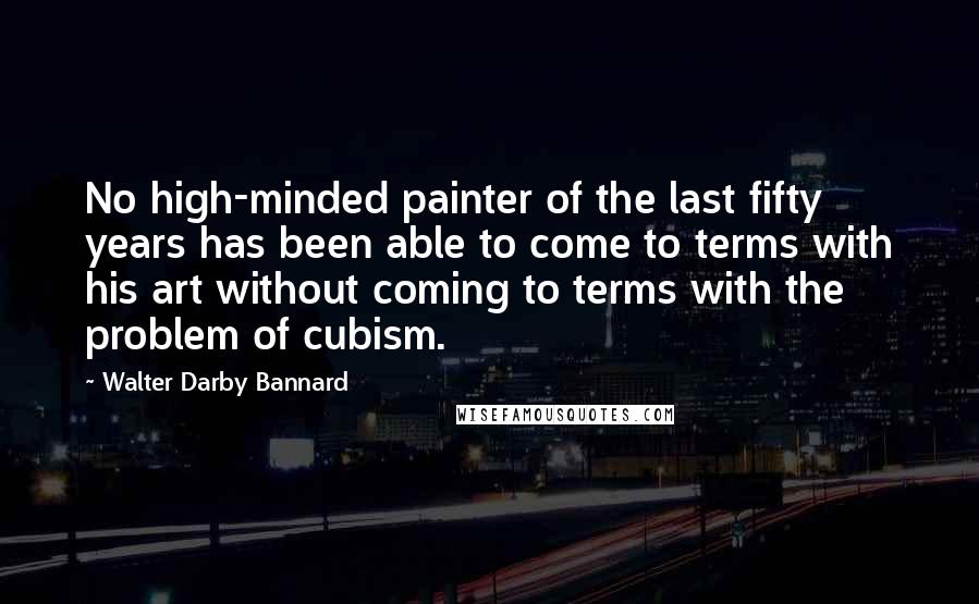 Walter Darby Bannard Quotes: No high-minded painter of the last fifty years has been able to come to terms with his art without coming to terms with the problem of cubism.