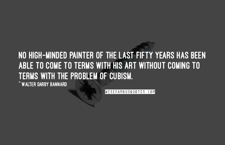 Walter Darby Bannard Quotes: No high-minded painter of the last fifty years has been able to come to terms with his art without coming to terms with the problem of cubism.