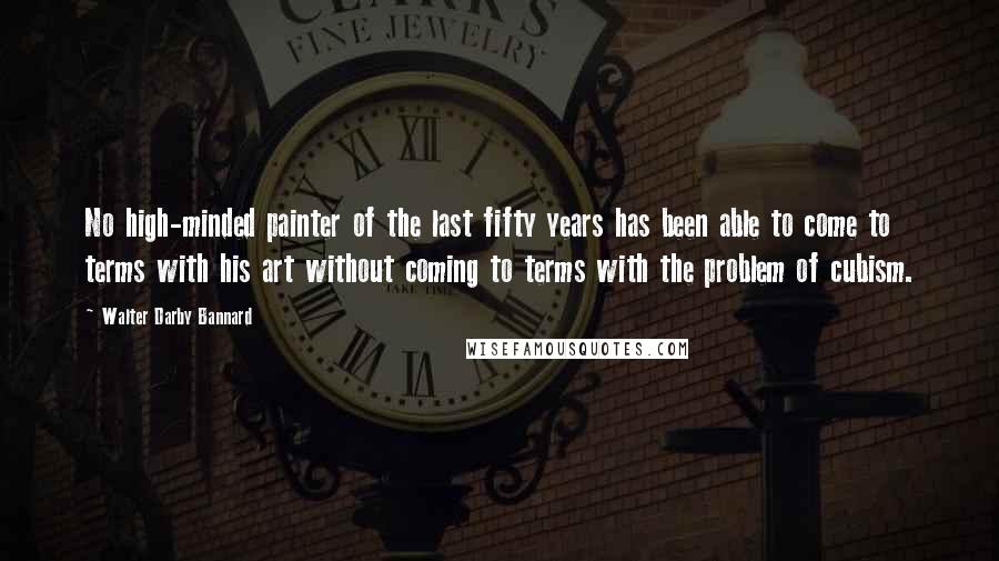 Walter Darby Bannard Quotes: No high-minded painter of the last fifty years has been able to come to terms with his art without coming to terms with the problem of cubism.