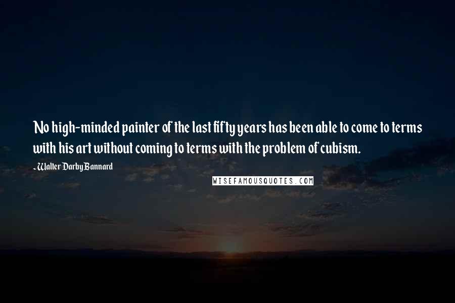 Walter Darby Bannard Quotes: No high-minded painter of the last fifty years has been able to come to terms with his art without coming to terms with the problem of cubism.