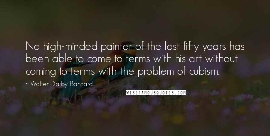 Walter Darby Bannard Quotes: No high-minded painter of the last fifty years has been able to come to terms with his art without coming to terms with the problem of cubism.