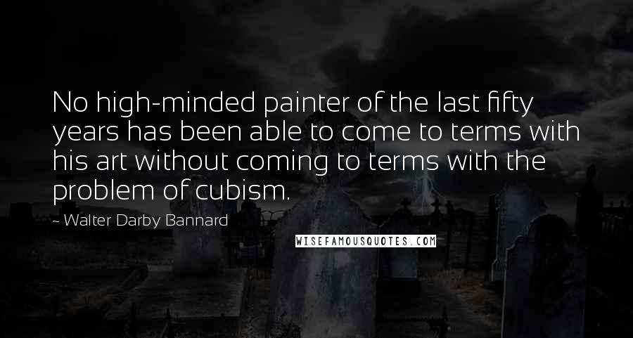 Walter Darby Bannard Quotes: No high-minded painter of the last fifty years has been able to come to terms with his art without coming to terms with the problem of cubism.