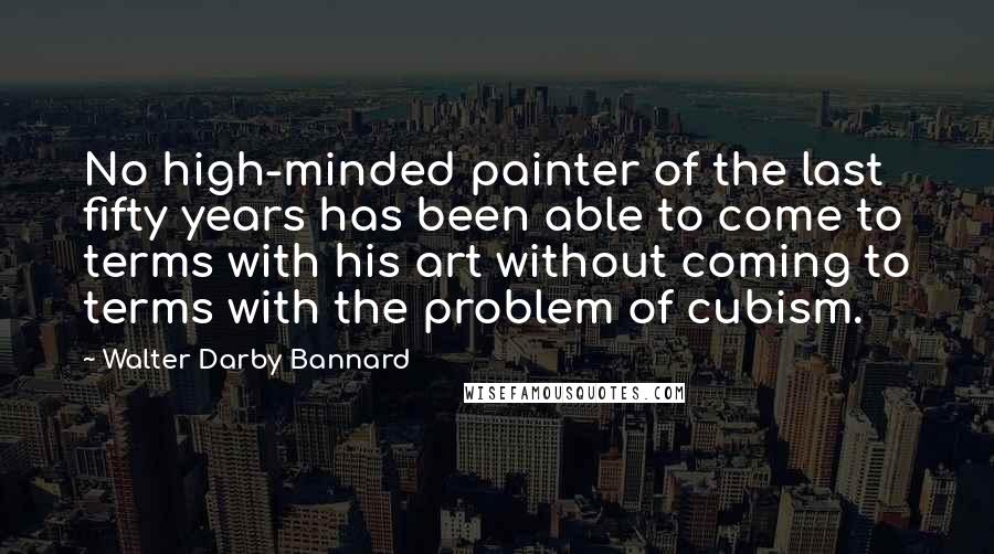 Walter Darby Bannard Quotes: No high-minded painter of the last fifty years has been able to come to terms with his art without coming to terms with the problem of cubism.