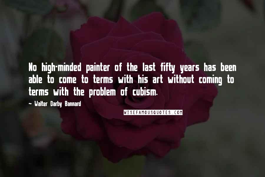 Walter Darby Bannard Quotes: No high-minded painter of the last fifty years has been able to come to terms with his art without coming to terms with the problem of cubism.