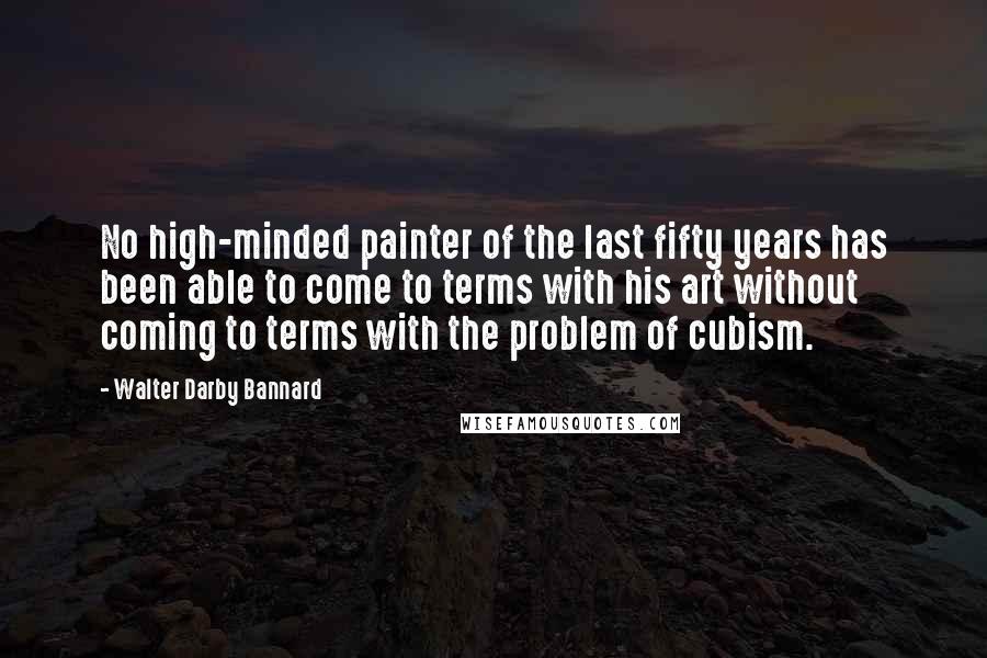 Walter Darby Bannard Quotes: No high-minded painter of the last fifty years has been able to come to terms with his art without coming to terms with the problem of cubism.