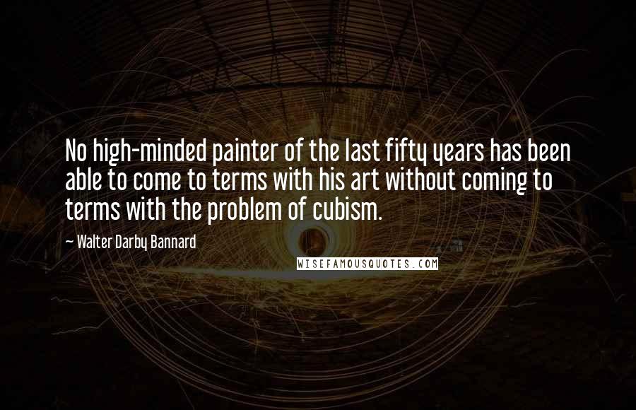 Walter Darby Bannard Quotes: No high-minded painter of the last fifty years has been able to come to terms with his art without coming to terms with the problem of cubism.