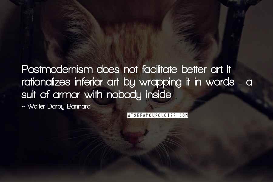 Walter Darby Bannard Quotes: Postmodernism does not facilitate better art. It rationalizes inferior art by wrapping it in words - a suit of armor with nobody inside.