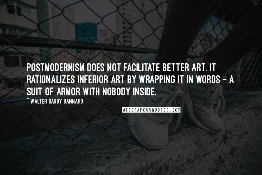 Walter Darby Bannard Quotes: Postmodernism does not facilitate better art. It rationalizes inferior art by wrapping it in words - a suit of armor with nobody inside.