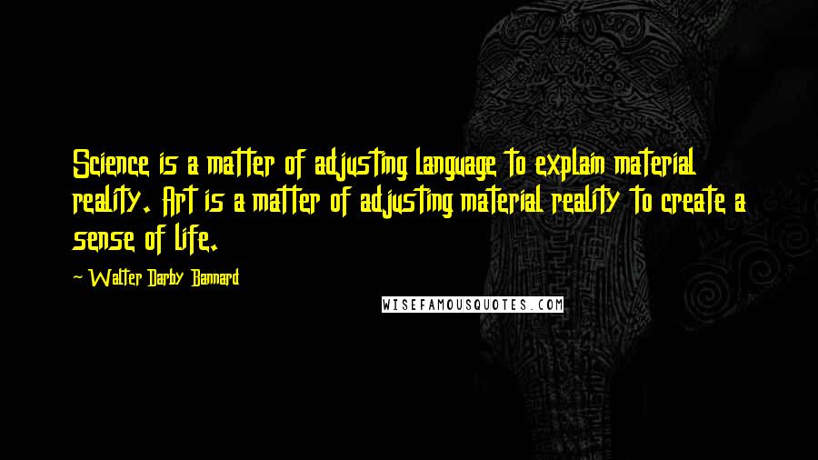 Walter Darby Bannard Quotes: Science is a matter of adjusting language to explain material reality. Art is a matter of adjusting material reality to create a sense of life.