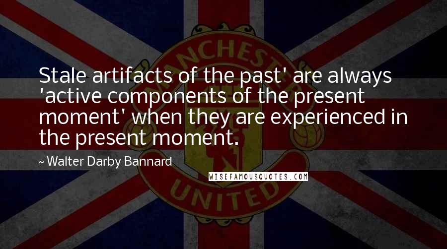 Walter Darby Bannard Quotes: Stale artifacts of the past' are always 'active components of the present moment' when they are experienced in the present moment.