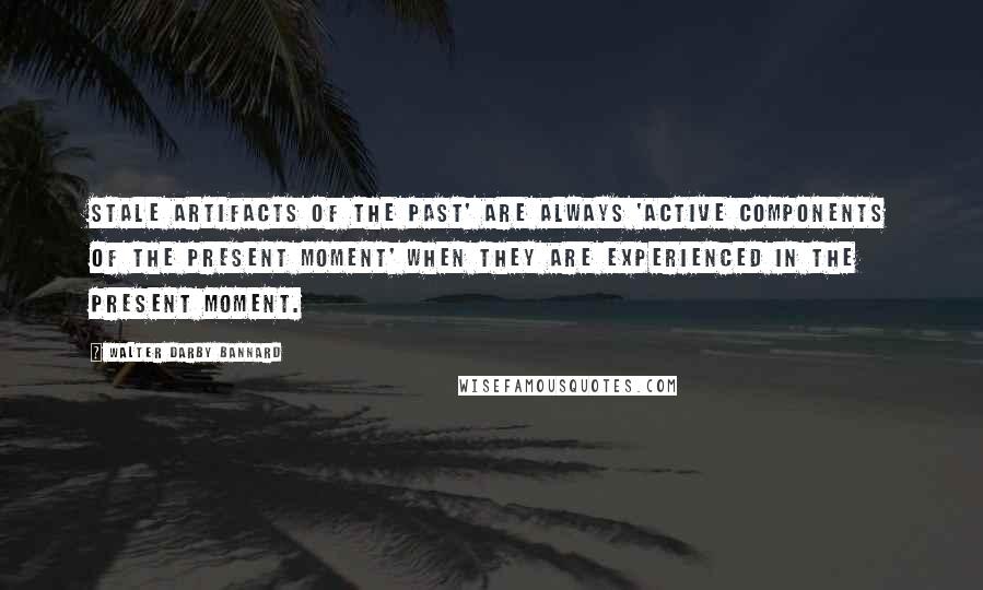 Walter Darby Bannard Quotes: Stale artifacts of the past' are always 'active components of the present moment' when they are experienced in the present moment.