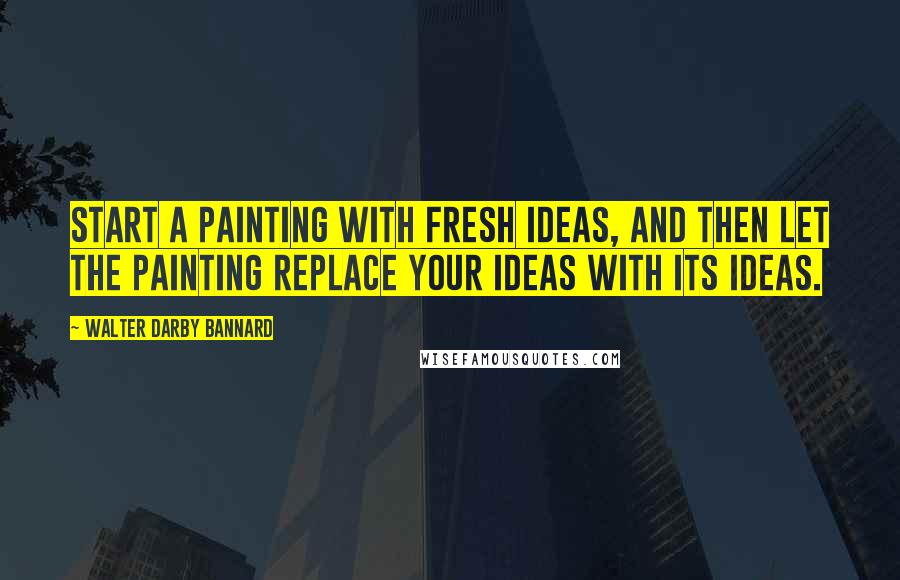 Walter Darby Bannard Quotes: Start a painting with fresh ideas, and then let the painting replace your ideas with its ideas.