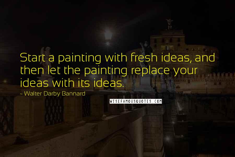 Walter Darby Bannard Quotes: Start a painting with fresh ideas, and then let the painting replace your ideas with its ideas.