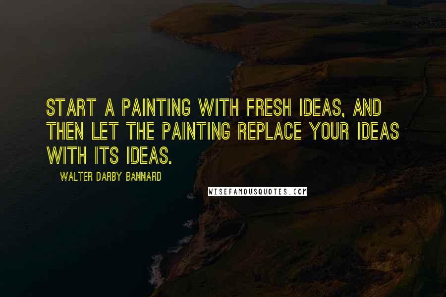 Walter Darby Bannard Quotes: Start a painting with fresh ideas, and then let the painting replace your ideas with its ideas.