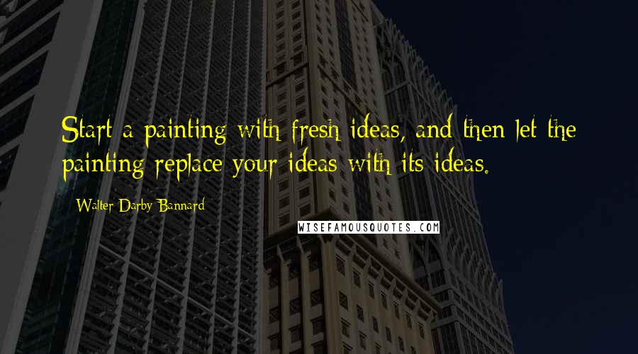 Walter Darby Bannard Quotes: Start a painting with fresh ideas, and then let the painting replace your ideas with its ideas.