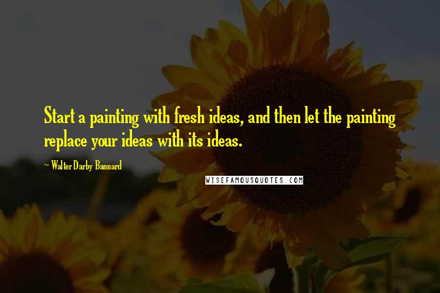 Walter Darby Bannard Quotes: Start a painting with fresh ideas, and then let the painting replace your ideas with its ideas.