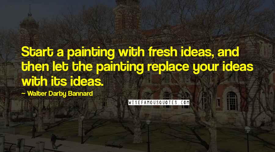 Walter Darby Bannard Quotes: Start a painting with fresh ideas, and then let the painting replace your ideas with its ideas.