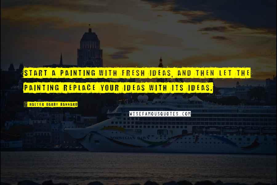 Walter Darby Bannard Quotes: Start a painting with fresh ideas, and then let the painting replace your ideas with its ideas.