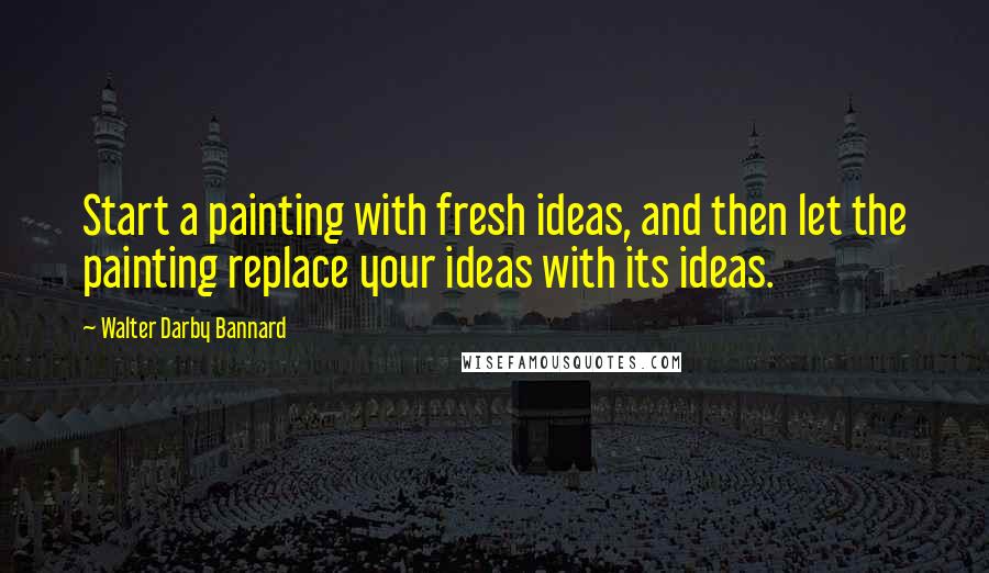 Walter Darby Bannard Quotes: Start a painting with fresh ideas, and then let the painting replace your ideas with its ideas.