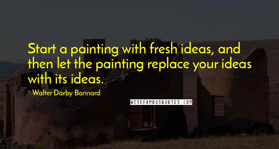 Walter Darby Bannard Quotes: Start a painting with fresh ideas, and then let the painting replace your ideas with its ideas.