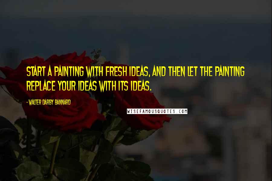 Walter Darby Bannard Quotes: Start a painting with fresh ideas, and then let the painting replace your ideas with its ideas.