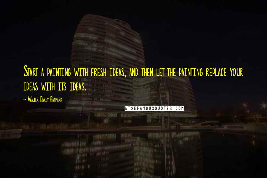 Walter Darby Bannard Quotes: Start a painting with fresh ideas, and then let the painting replace your ideas with its ideas.