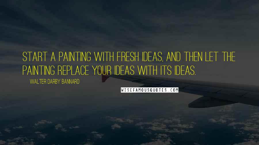 Walter Darby Bannard Quotes: Start a painting with fresh ideas, and then let the painting replace your ideas with its ideas.