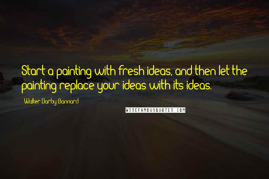 Walter Darby Bannard Quotes: Start a painting with fresh ideas, and then let the painting replace your ideas with its ideas.