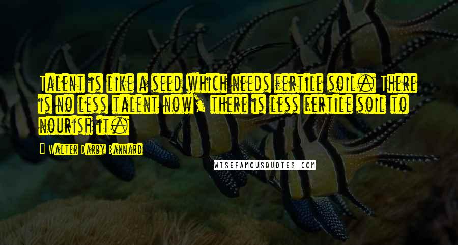 Walter Darby Bannard Quotes: Talent is like a seed which needs fertile soil. There is no less talent now, there is less fertile soil to nourish it.