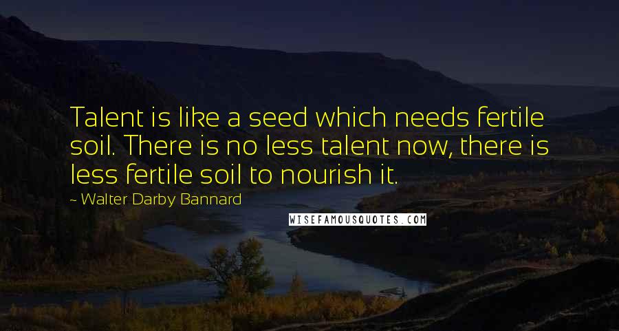 Walter Darby Bannard Quotes: Talent is like a seed which needs fertile soil. There is no less talent now, there is less fertile soil to nourish it.