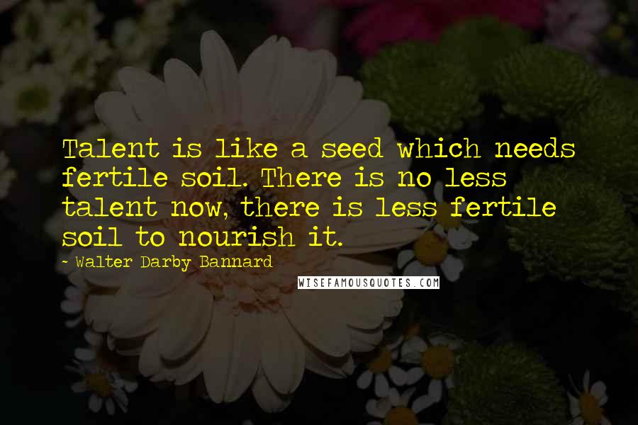 Walter Darby Bannard Quotes: Talent is like a seed which needs fertile soil. There is no less talent now, there is less fertile soil to nourish it.