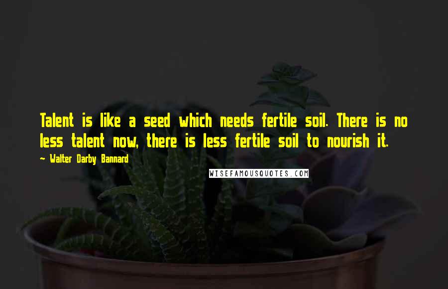 Walter Darby Bannard Quotes: Talent is like a seed which needs fertile soil. There is no less talent now, there is less fertile soil to nourish it.