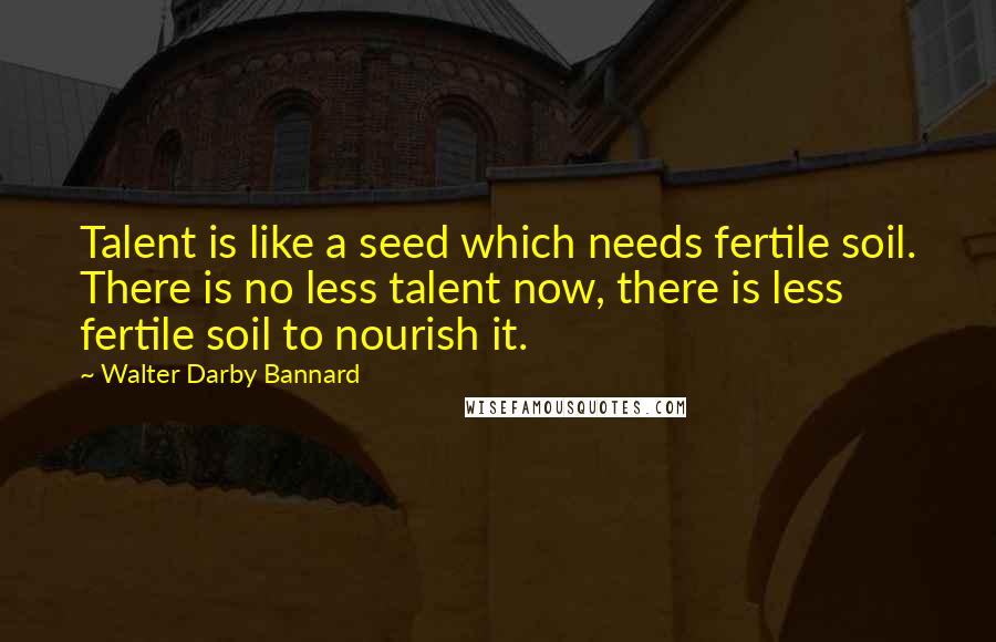 Walter Darby Bannard Quotes: Talent is like a seed which needs fertile soil. There is no less talent now, there is less fertile soil to nourish it.