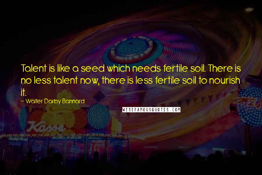 Walter Darby Bannard Quotes: Talent is like a seed which needs fertile soil. There is no less talent now, there is less fertile soil to nourish it.