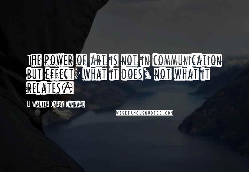 Walter Darby Bannard Quotes: The power of art is not in communication but effect; what it does, not what it relates.