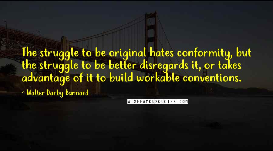 Walter Darby Bannard Quotes: The struggle to be original hates conformity, but the struggle to be better disregards it, or takes advantage of it to build workable conventions.