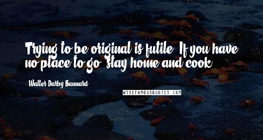Walter Darby Bannard Quotes: Trying to be original is futile. If you have no place to go, stay home and cook.