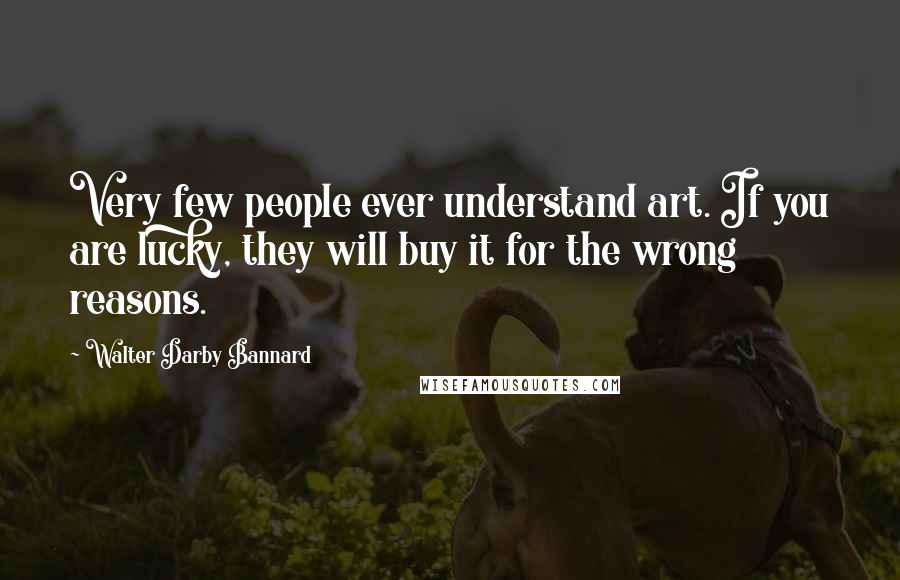 Walter Darby Bannard Quotes: Very few people ever understand art. If you are lucky, they will buy it for the wrong reasons.