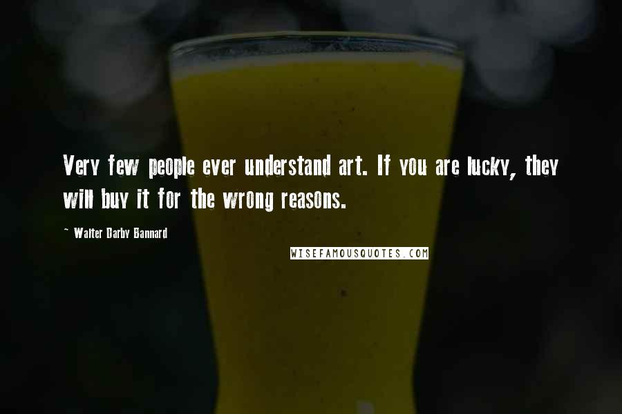 Walter Darby Bannard Quotes: Very few people ever understand art. If you are lucky, they will buy it for the wrong reasons.