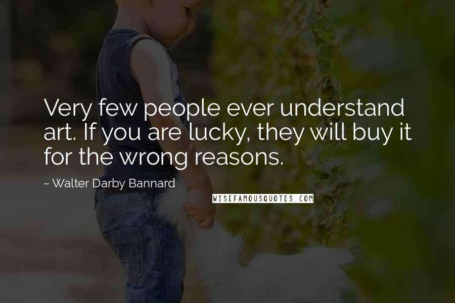 Walter Darby Bannard Quotes: Very few people ever understand art. If you are lucky, they will buy it for the wrong reasons.